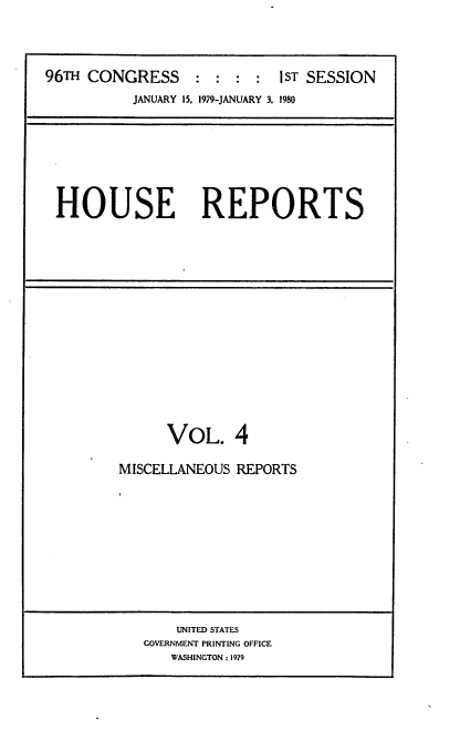 handle is hein.usccsset/usconset20861 and id is 1 raw text is: 




96TH CONGRESS     ::::      IST SESSION
          JANUARY 15, 1979-JANUARY 3. 1980


HOUSE REPORTS


      VOL. 4

MISCELLANEOUS REPORTS


    UNITED STATES
GOVERNMENT PRINTING OFFICE
   WASHINGTON : 1979


