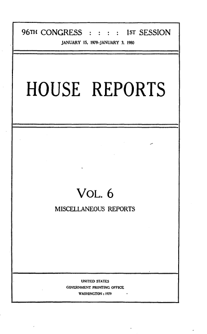 handle is hein.usccsset/usconset20863 and id is 1 raw text is: 



96TH CONGRESS:::: 1ST SESSION
           JANUARY 15. 1979-JANUARY 3. 1980


HOUSE REPORTS


      VOL. 6

MISCELLANEOUS REPORTS


    UNITED STATES
GOVERNMENT PRINTING OFFICE
   WASHINGTON: 1979


