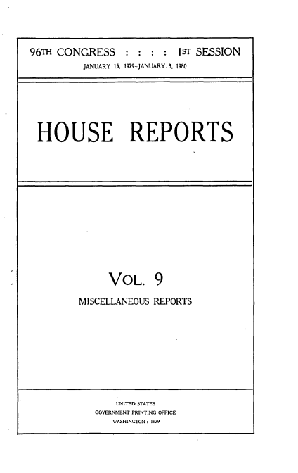 handle is hein.usccsset/usconset20866 and id is 1 raw text is: 




96TH CONGRESS :ST SESSION
          JANUARY 15. 1979-JANUARY. 3, 1980







 HOUSE REPORTS


      VOL. 9

MISCELLANEOUS REPORTS










       UNITED STATES
   GOVERNMENT PRINTING OFFICE
      WASHINGTON: 1979


