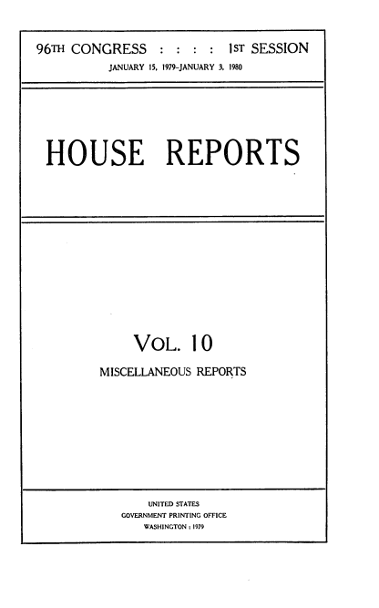 handle is hein.usccsset/usconset20867 and id is 1 raw text is: 


96TH CONGRESS::::           1ST SESSION
          JANUARY 15. 1979-JANUARY 3. 1980


HOUSE REPORTS


     VOL. 10

MISCELLANEOUS REPORTS


    UNITED STATES
GOVERNMENT PRINTING OFFICE
   WASHINGTON : 1979


