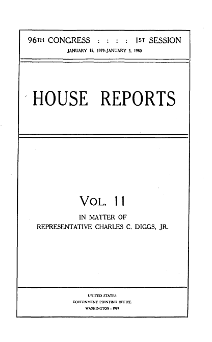 handle is hein.usccsset/usconset20868 and id is 1 raw text is: 



96TH CONGRESS               1 : : :I ST SESSION
          JANUARY 15. 1979-JANUARY 3, 1980


HOUSE REPORTS


VOL. 11


REPRESENTA


IN MATTER OF
TIVE CHARLES C. DIGGS, JR.


    UNITED STATES
GOVERNMENT PRINTING OFFICE
   WASHINGTON : 1979


