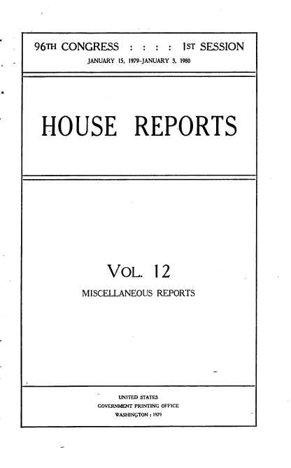 handle is hein.usccsset/usconset20869 and id is 1 raw text is: 




96TH CONGRESS     : :  : :  1ST SESSION
          JANUARY 15, 1979-JANUARY 3. 1980


HOUSE REPORTS


     VOL. 12

MISCELLANEOUS REPORTS


    UNITED STATES
GOVERNMENT PRINTING OFFICE
   WASHINgTON: 1979


