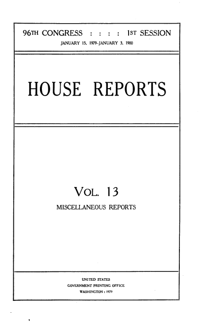 handle is hein.usccsset/usconset20870 and id is 1 raw text is: 




96TH CONGRESS               1 ST SESSION
          JANUARY 15, 1979-JANUARY 3. 1980








 HOUSE REPORTS


     VOL. 13

MISCELLANEOUS REPORTS


    UNITED STATES
GOVERNMENT PRINTING OFFICE
   WASHINGTON: 1979


