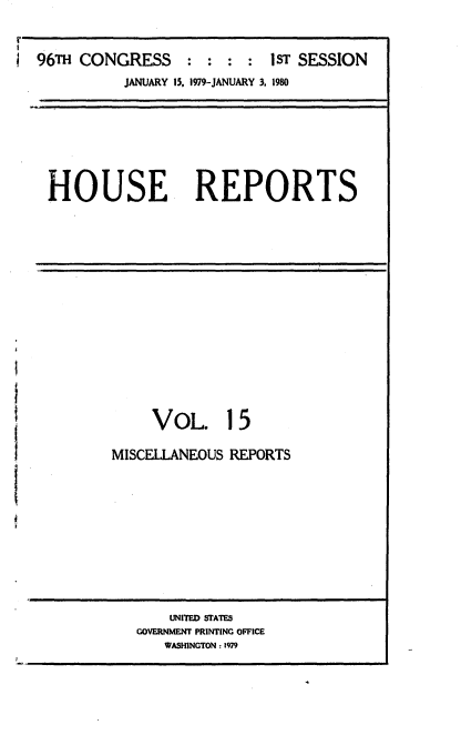 handle is hein.usccsset/usconset20872 and id is 1 raw text is: 

r
  96Th CONGRESS      :  : : :  STSESSION
             JANUARY 15. 1979-JANUARY 3, 1980


HOUSE REPORTS


     VOL 15

MISCELLANEOUS REPORTS


    UNITED STATES
GOVERNMENT PRINTING OFFICE
   WASHINGTON : 1979


