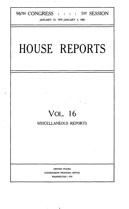 handle is hein.usccsset/usconset20873 and id is 1 raw text is: 


96TH CONGRESS     : :  : :  1ST SESSION
          JANUARY 15, 1979-JANUARY 3, 1980


HOUSE REPORTS


     VOL. 16

MISCELLANEOUS REPORTS


    UNITED STATES
GOVERNMENT PRINTING OFFICE
   WASHINGTON : 1979


