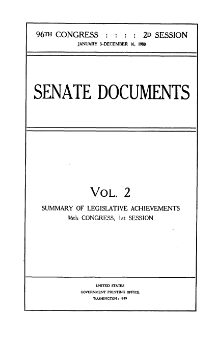 handle is hein.usccsset/usconset20876 and id is 1 raw text is: 



96TH CONGRESS     : : :  : 2D SESSION
          JANUARY 3-DECEMBER 16, 1980


SENATE DOCUMENTS


VOL.


SUMMARY OF LEGISLATIVE ACHIEVEMENTS
       96th CONGRESS, Ist SESSION


    UNITED STATES
GOVERNMENT PRINTING OFFICE
   WASHINGTON : 1979


