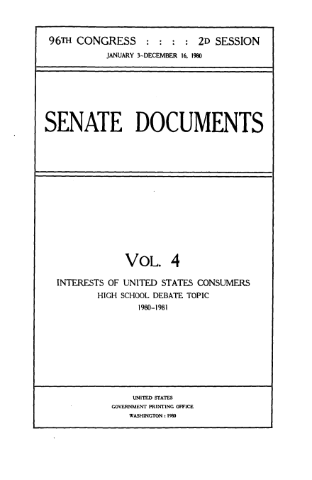 handle is hein.usccsset/usconset20878 and id is 1 raw text is: 



96TH CONGRESS               2D SESSION
           JANUARY 3-DECEMBER 16. 1980


SENATE DOCUMENTS


             VOL. 4

INTERESTS OF UNITED STATES CONSUMERS
        HIGH SCHOOL DEBATE TOPIC
               1980-1981


    UNITED STATES
GOVERNMENT PRINTING OFFICE
   WASHINGTON: 1980


