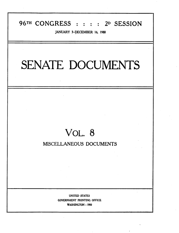 handle is hein.usccsset/usconset20882 and id is 1 raw text is: 



96TH CONGRESS     :  : : : 2D SESSION
           JANUARY 3-DECEMBER 16, 1980


SENATE DOCUMENTS


       VOL. 8

MISCELLANEOUS DOCUMENTS


    UNITED STATES
GOVERNMENT PRINTING OFFICE
   WASHINGTON : 1980


