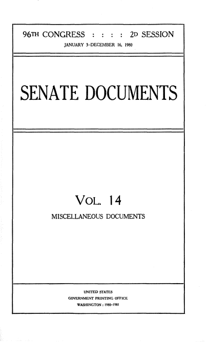 handle is hein.usccsset/usconset20888 and id is 1 raw text is: 



96TH CONGRESS    :  : : :  2D SESSION
          JANUARY 3-DECEMBER 16, 1980


SENATE DOCUMENTS


      VOL. 14

MISCELLANEOUS DOCUMENTS


    UNITED STATES
GOVERNMENT PRINTING OFFICE
  WASHINGTON: 1980-1981


