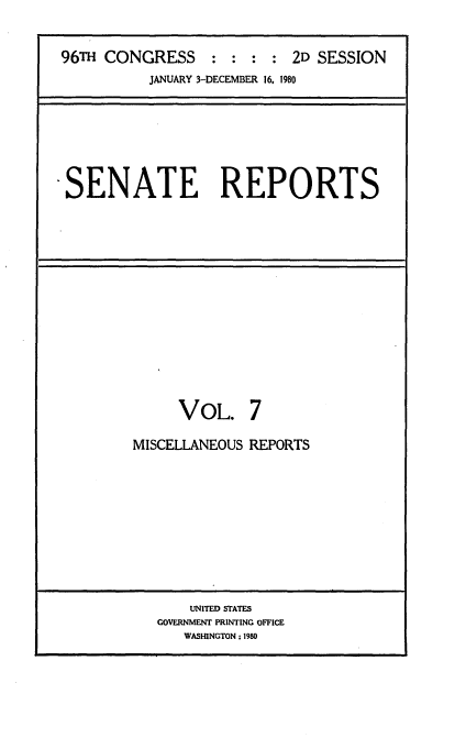 handle is hein.usccsset/usconset20894 and id is 1 raw text is: 


96TH CONGRESS     : : :  : 2D SESSION
          JANUARY 3-DECEMBER 16. 1980


-SENATE REPORTS


     VOL. 7

MISCELLANEOUS REPORTS


    UNITED STATES
GOVERNMENT PRINTING OFFICE
   WASINGTON ; 1980


