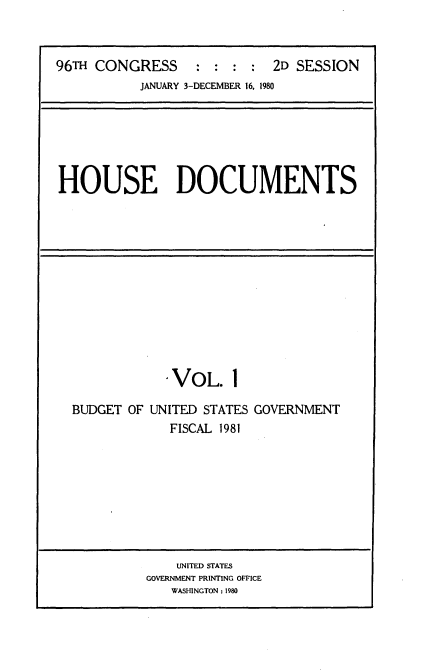 handle is hein.usccsset/usconset20901 and id is 1 raw text is: 



96TH CONGRESS     : :  : :  2D SESSION
           JANUARY 3-DECEMBER 16, 1980


HOUSE DOCUMENTS


             VOL. 1

BUDGET OF UNITED STATES GOVERNMENT
             FISCAL 1981








             UNITED STATES
          GOVERNMENT PRINTING OFFICE
             WASHINGTON : 1980


