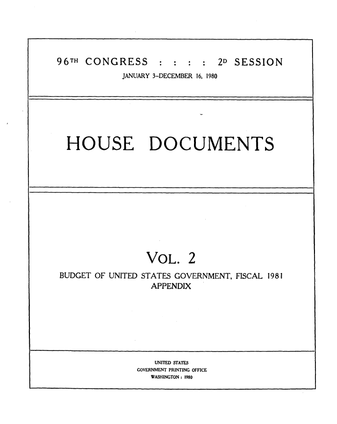 handle is hein.usccsset/usconset20902 and id is 1 raw text is: 





96TH CONGRESS : : : : 2D SESSION
             JANUARY 3-DECEMBER 16, 1980







  HOUSE DOCUMENTS












                 VOL. 2
BUDGET OF UNITED STATES GOVERNMENT, FISCAL 1981
                  APPENDIX







                  UNITED STATES
               GOVERNMENT PRINTING OFFICE
                  WASHINGTON : 1980


