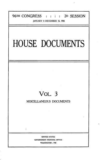 handle is hein.usccsset/usconset20903 and id is 1 raw text is: 




96TH CONGRESS     :     : : 2D SESSION
           JANUARY 3-DECEMBER 16. 1980


HOUSE DOCUMENTS


       VOL. 3

MISCELLANEOUS DOCUMENTS


    UNITED STATES
GOVERNMENT PRINTING OFFICE
   WASHINGTON: 1980


