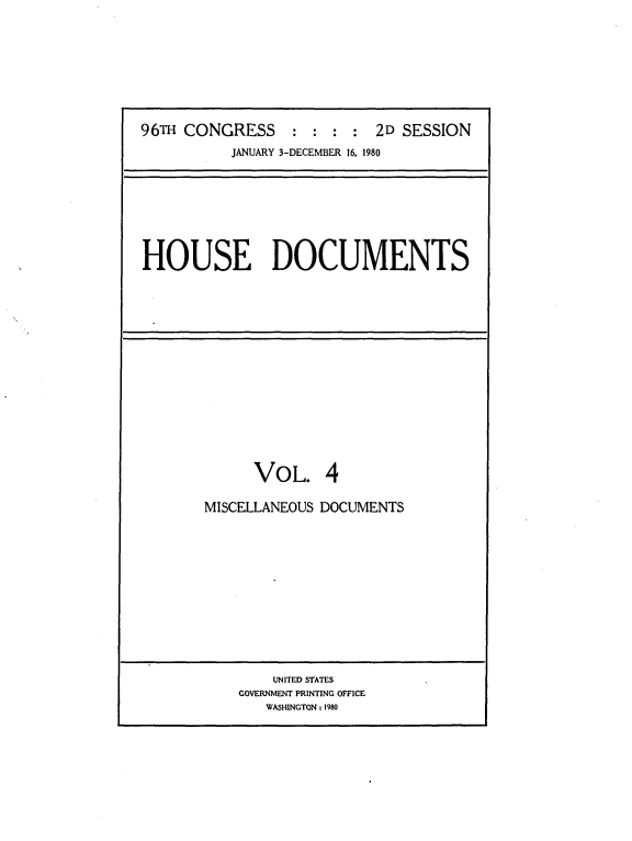 handle is hein.usccsset/usconset20904 and id is 1 raw text is: 








96TH CONGRESS : : : : 2D SESSION
          JANUARY 3-DECEMBER 16, 1980


HOUSE DOCUMENTS


      VOL. 4

MISCELLANEOUS DOCUMENTS


    UNITED STATES
GOVERNMENT PRINTING OFFICE
   WASHINGTON: 1980


