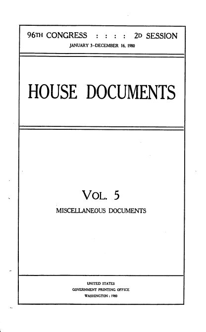 handle is hein.usccsset/usconset20905 and id is 1 raw text is: 




96TH CONGRESS : : : : 2D SESSION
           JANUARY 3-DECEMBER 16, 1980


HOUSE DOCUMENTS


       VOL. 5

MISCELLANEOUS DOCUMENTS


    UNITED STATES
GOVERNMENT PRINTING OFFICE
   WASHINGTON: 1980


