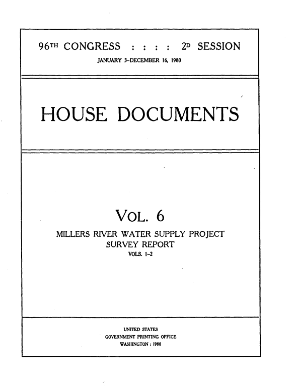 handle is hein.usccsset/usconset20906 and id is 1 raw text is: 




96TH CONGRESS : : : : 2D SESSION
            JANUARY 3-DECEMBER 16, 1980


HOUSE DOCUMENTS


            VOL. 6

MILLERS RIVER WATER SUPPLY PROJECT
          SURVEY REPORT
              VOLS. 1-2


    UNITED STATES
GOVERNMENT PRINTING OFFICE
   WASHINGTON : 1980


