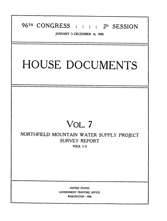handle is hein.usccsset/usconset20907 and id is 1 raw text is: 




96TH CONGRESS : : : : 2D SESSION
            JANUARY 3-DECEMBER 16. 1980







 HOUSE DOCUMENTS













                VOL. 7

NORTHFIELD MOUNTAIN WATER SUPPLY PROJECT
             SURVEY REPORT
                  VOLS. 1-2








                  UNITED STATES
             GOVERNMENT PRINTING OFFICE
                WASHINGTON: 1980


