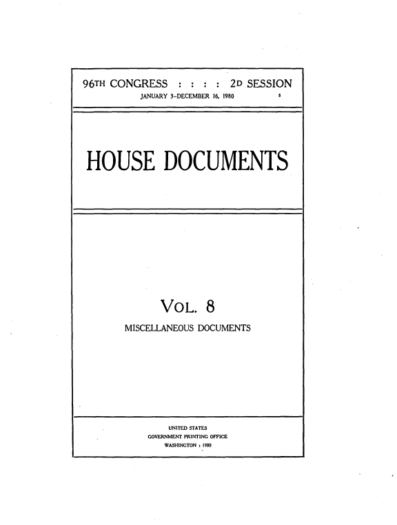 handle is hein.usccsset/usconset20908 and id is 1 raw text is: 








96TH CONGRESS : : : : 2D SESSION
          JANUARY 3-DECEMBER 16. 1980 3


HOUSE DOCUMENTS


       VOL. 8

MISCELLANEOUS DOCUMENTS


    UNITED STATES
GOVERNMENT PRINTING OFFICE
   WASHINGTON :1980


