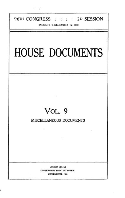 handle is hein.usccsset/usconset20909 and id is 1 raw text is: 



96TH CONGRESS     : : : :  2D SESSION
          JANUARY 3-DECEMBER 16, 1980


HOUSE DOCUMENTS


      VOL. 9

MISCELLANEOUS DOCUMENTS


    UNITED STATES
GOVERNMENT PRINTING OFFICE
   WASHINGTON: 1980


