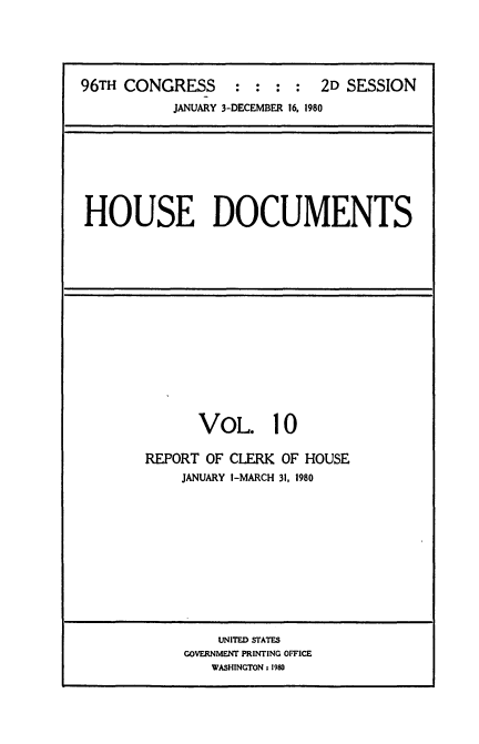 handle is hein.usccsset/usconset20910 and id is 1 raw text is: 





96TH CONGRESS : : : : 2D SESSION
           JANUARY 3-DECEMBER 16. 1980


HOUSE DOCUMENTS


VOL. 10


REPORT OF CLERK
    JANUARY I-MARCH


OF HOUSE
31, 1980


    UNITED STATES
GOVERNMENT PRINTING OFFICE
   WASHINGTON : 1980


