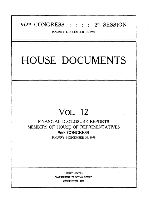handle is hein.usccsset/usconset20912 and id is 1 raw text is: 



96TH CONGRESS : : : : 2D SESSION
            JANUARY 3-DECEMBER 16, 1980






HOUSE DOCUMENTS










               VOL. 12

       FINANCIAL DISCLOSURE REPORTS
   MEMBERS OF HOUSE OF REPRESENTATIVES
              96th CONGRESS
            JANUARY 1-DECEMBER 31, 1979







                 UNITED STATES
             GOVERNMENT PRINTING OFFICE
                WASHINGTON : 1980



