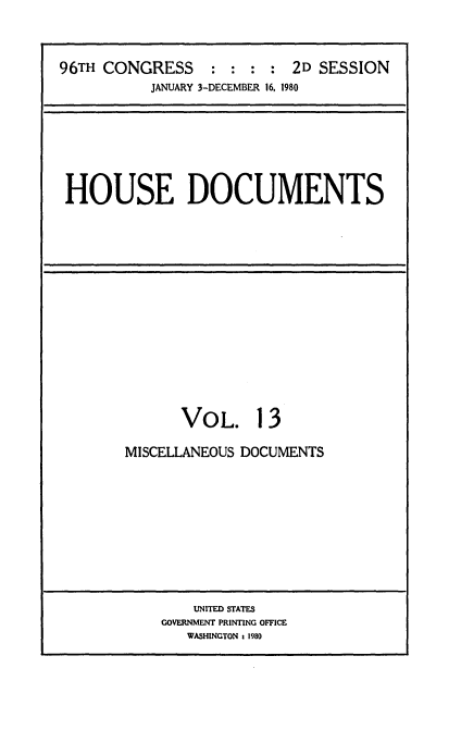 handle is hein.usccsset/usconset20913 and id is 1 raw text is: 


96TH CONGRESS : : : : 2D SESSION
           JANUARY 3-DECEMBER 16, 1980


HOUSE DOCUMENTS


VOL.


13


MISCELLANEOUS DOCUMENTS


    UNITED STATES
GOVERNMENT PRINTING OFFICE
   WASHINGTON a 1980


