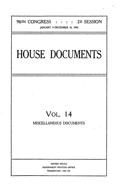 handle is hein.usccsset/usconset20914 and id is 1 raw text is: 




96TH CONGRESS     : :  : :  2D SESSION
           JANUARY 3-DECEMBER 16, 1980


HOUSE DOCUMENTS


      VOL. 14

MISCELLANEOUS DOCUMENTS


    UNITED STATES
GOVERNMENT PRINTING OFFICE
  WASHINGTON: 1980-1981


