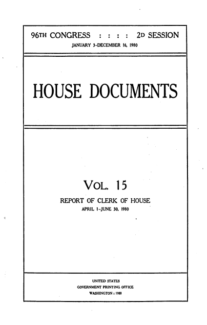 handle is hein.usccsset/usconset20915 and id is 1 raw text is: 





96TH CONGRESS : : : : 2D SESSION
           JANUARY 3-DECEMBER 16, 1980


HOUSE DOCUMENTS


      VOL. 15

REPORT OF CLERK OF HOUSE
      APRIL 1-JUNE 30, 1980


    UNITED STATES
GOVERNMENT PRINTING OFFICE
   WASHINGTON: 1980


