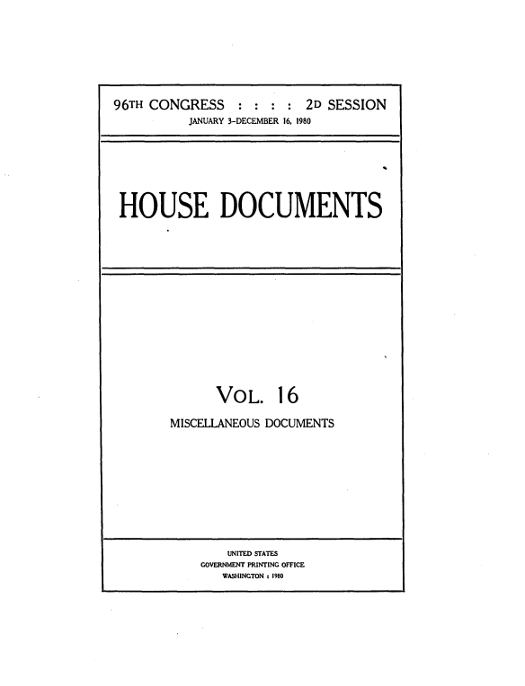 handle is hein.usccsset/usconset20916 and id is 1 raw text is: 






96TH CONGRESS : : : : 2D SESSION
           JANUARY 3-DECEMBER 16, 1980


HOUSE DOCUMENTS


VOL.


16


MISCELLANEOUS DOCUMENTS


    UNITED STATES
GOVERNMENT PRINTING OFFICE
   WASHINGTON : 1980


