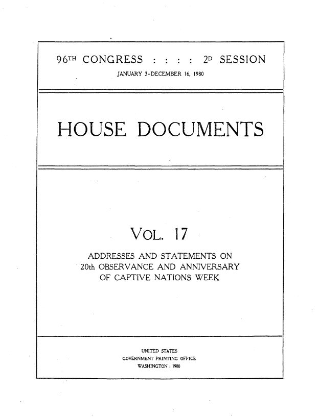 handle is hein.usccsset/usconset20917 and id is 1 raw text is: 





96TH CONGRESS : : : : 2D SESSION
           JANUARY 3-DECEMBER 16, 1980


HOUSE DOCUMENTS


         VOL. 17

 ADDRESSES AND STATEMENTS ON
20th OBSERVANCE AND ANNIVERSARY
    OF CAPTIVE NATIONS WEEK


    UNITED STATES
GOVERNMENT PRINTING OFFICE
   WASHINGTON : 1980


