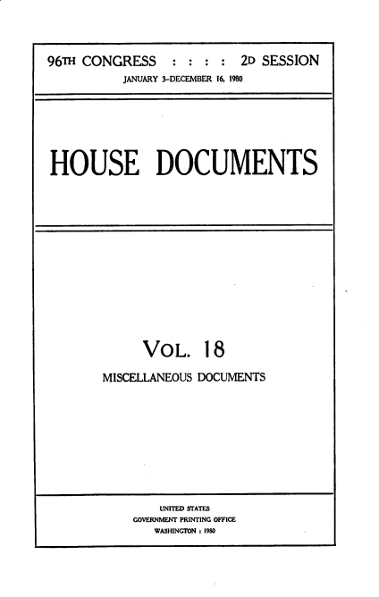 handle is hein.usccsset/usconset20918 and id is 1 raw text is: 



96TH CONGRESS : : : : 2D SESSION
           JANUARY 3-DECEMBER 16, 1980


HOUSE DOCUMENTS


      VOL. 18

MISCELLANEOUS DOCUMENTS


    UNITED STATES
GOVERNMENT PRINTING OFFICE
   WASHINGTON : 1980


