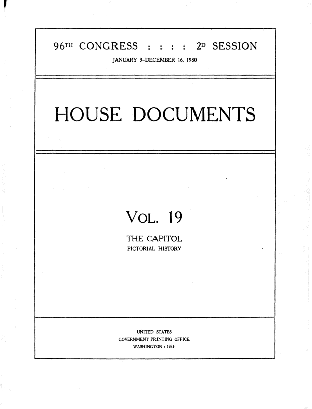 handle is hein.usccsset/usconset20919 and id is 1 raw text is: 





96TH CONGRESS : : : : 2D SESSION

            JANUARY 3-DECEMBER 16. 1980








HOUSE DOCUMENTS














               VOL. 19


               THE CAPITOL
               PICTORIAL HISTORY












                 UNITED STATES
             GOVERNMENT PRINTING OFFICE
                WASHINGTON: 1981


