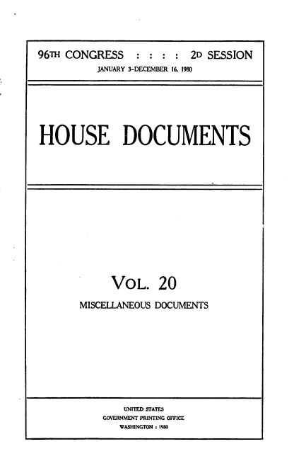 handle is hein.usccsset/usconset20920 and id is 1 raw text is: 



96TH CONGRESS : : : : 2D SESSION
           JANUARY 3-DECEMBER 16, 1980


HOUSE DOCUMENTS


VOL.


20


MISCELLANEOUS DOCUMENTS


    UNITED STATES
GOVERNMENT PRINTING OFFICE
   WASHINGTON : 1980


