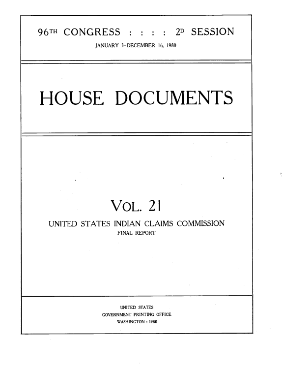handle is hein.usccsset/usconset20921 and id is 1 raw text is: 



96TH CONGRESS : : : : 2D SESSION
            JANUARY 3-DECEMBER 16, 1980


HOUSE DOCUMENTS


VOL. 21


UNITED STATES


INDIAN CLAIMS COMMISSION
FINAL REPORT


    UNITED STATES
GOVERNMENT PRINTING OFFICE
   WASHINGTON : 1980


