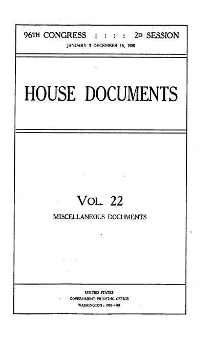 handle is hein.usccsset/usconset20922 and id is 1 raw text is: 



96TH CONGRESS : : : : 2D SESSION
           JANUARY 3-DECEMBER 16. 1980


HOUSE DOCUMENTS


      VOL. 22

MISCELLANEOUS DOCUMENTS


    UNITED STATES
GOVERNMENT PRINTING OFFICE
  WASHINGTON: 1980-1981


