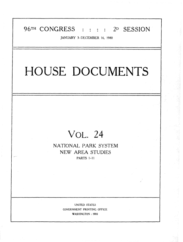 handle is hein.usccsset/usconset20924 and id is 1 raw text is: 




96TH CONGRESS      :  : :   2D  SESSION
            JANUARY 3-DECEMBER 16, 1980







HOUSE DOCUMENTS












              VOL. 24

         NATIONAL PARK  SYSTEM
           NEW  AREA STUDIES
                 PARTS 1-11









                 UNITED STATES
            GOVERNMENT PRINTING OFFICE
               WASHINGTON : 1980


