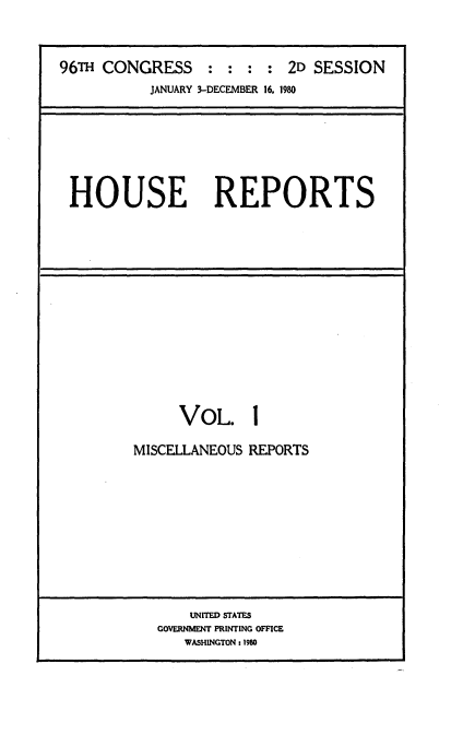 handle is hein.usccsset/usconset20926 and id is 1 raw text is: 



96TH CONGRESS : : : : 2D SESSION
           JANUARY 3-DECEMBER 16, 1980


HOUSE REPORTS


     VOL. 1

MISCELLANEOUS REPORTS











       UNITED STATES
   GOVERNMENT PRINTING OFFICE
      WASHINGTON: 1980


