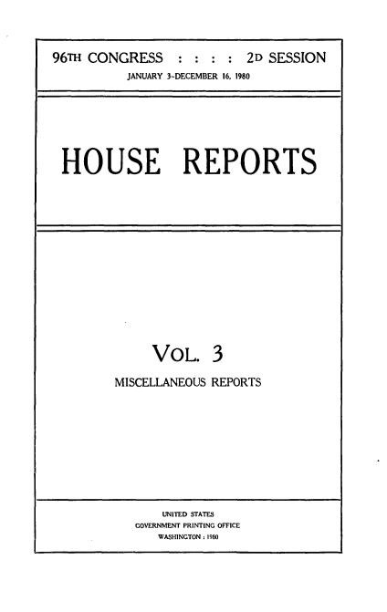 handle is hein.usccsset/usconset20927 and id is 1 raw text is: 


96TH CONGRESS : : : : 2D SESSION
           JANUARY 3-DECEMBER 16, 1980


HOUSE REPORTS


VOL.


3


MISCELLANEOUS REPORTS


    UNITED STATES
GOVERNMENT PRINTING OFFICE
   WASHINGTON: 1980


