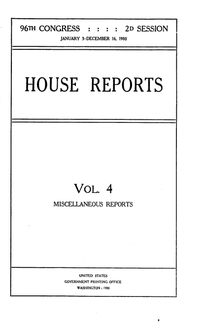 handle is hein.usccsset/usconset20928 and id is 1 raw text is: 



96T  CONGRESS : : : : 2D SESSION
           JANUARY 3-DECEMBER 16, 1980


HOUSE REPORTS


     VOL. 4

MISCELLANEOUS REPORTS


    UNITED STATES
GOVERNMENT PRINTING OFFICE
   WASHINGTON: 1980



