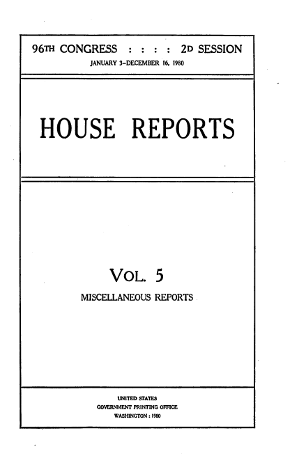 handle is hein.usccsset/usconset20929 and id is 1 raw text is: 



96TH CONGRESS : : : : 2D SESSION
           JANUARY 3-DECEMBER 16, 1980


HOUSE REPORTS


VOL.


5


MISCELLANEOUS REPORTS









       UNITED STATES
   GOVERNMENT PRINTING OFFICE
      WASHINGTON: 1980


