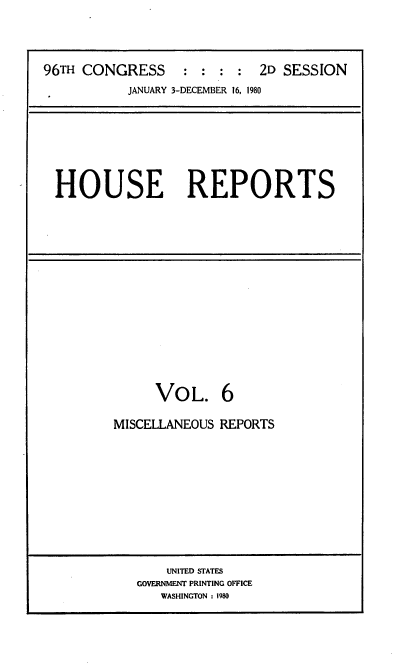 handle is hein.usccsset/usconset20930 and id is 1 raw text is: 




96TH CONGRESS : : : : 2D SESSION
           JANUARY 3-DECEMBER 16, 1980


HOUSE REPORTS


     VOL. 6

MISCELLANEOUS REPORTS


    UNITED STATES
GOVERNMENT PRINTING OFFICE
   WASHINGTON : 1980


