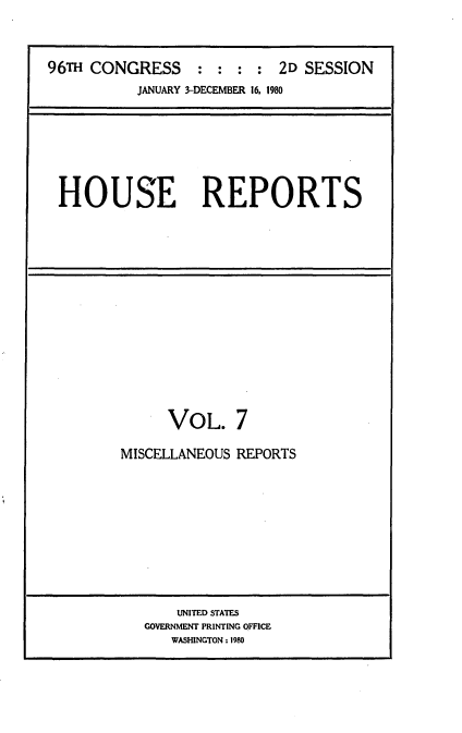 handle is hein.usccsset/usconset20931 and id is 1 raw text is: 



96TH CONGRESS : : : : 2D SESSION
           JANUARY 3-DECEMBER 16. 1980


HOUSE REPORTS


      VOL. 7

MISCELLANEOUS REPORTS


    UNITED STATES
GOVERNMENT PRINTING OFFICE
   WASHINGTON: 1980


