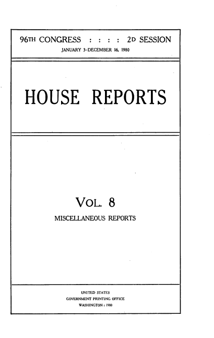 handle is hein.usccsset/usconset20932 and id is 1 raw text is: 




96TH CONGRESS : : : : 2D SESSION
           JANUARY 3-DECEMBER 16. 1980


HOUSE REPORTS


     VOL. 8

MISCELLANEOUS REPORTS


    UNITED STATES
GOVERNMENT PRINTING OFFICE
   WASHINGTON: 1980


