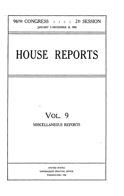 handle is hein.usccsset/usconset20933 and id is 1 raw text is: 




96TH CONGRESS     : :  : : 2D  SESSION
           JANUARY 3-DECEMBER 16, 1980


HOUSE REPORTS


     VOL. 9

MISCELLANEOUS REPORTS


    UNITED STATES
GOVERNMENT PRINTING OFFICE
   WASHINGTON: 1980


