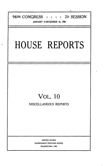 handle is hein.usccsset/usconset20934 and id is 1 raw text is: 



96TH CONGRESS : : : : 2D SESSION
           JANUARY 3-DECEMBER 16. 1980


HOUSE REPORTS


VOL.


10


MISCELLANEOUS REPORTS









       UNITED STATES
   GOVERNMENT PRINTING OFFICE
      WASHINGTON: 1980



