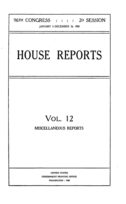 handle is hein.usccsset/usconset20936 and id is 1 raw text is: 



96TH CONGRESS     : :  : :  2D SESSION
           JANUARY 3-DECEMBER 16, 1980


HOUSE REPORTS


VOL.


12


MISCELLANEOUS REPORTS


    UNITED STATES
GOVERNMENT PRINTING OFFICE
   WASHINGTON : 1980


