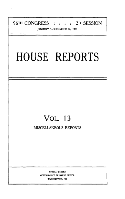 handle is hein.usccsset/usconset20937 and id is 1 raw text is: 




96TH CONGRESS     : :  : : 2D  SESSION
           JANUARY 3-DECEMBER 16, 1980


HOUSE REPORTS


    VOL. 13

MISCELLANEOUS REPORTS


    UNITED STATES
GOVERNMENT PRINTING OFFICE
   WASHINGTON: 1980


