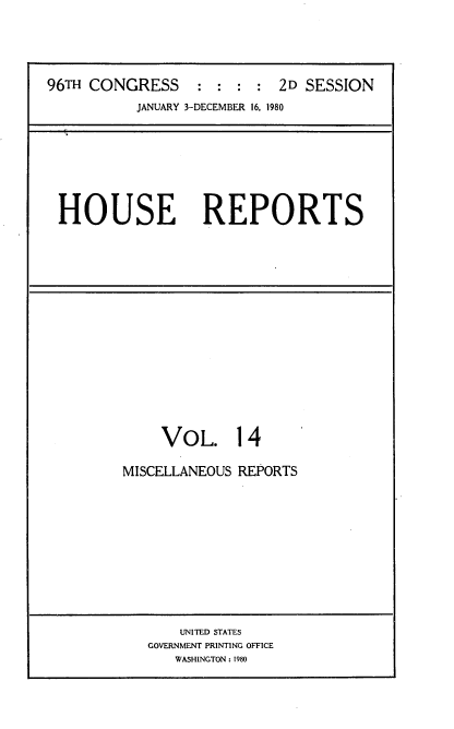 handle is hein.usccsset/usconset20938 and id is 1 raw text is: 




96TH CONGRESS     : :  : : 2D  SESSION
           JANUARY 3-DECEMBER 16, 1980


HOUSE REPORTS


     VOL. 14

MISCELLANEOUS REPORTS


    UNITED STATES
GOVERNMENT PRINTING OFFICE
   WASHINGTON: 1980


