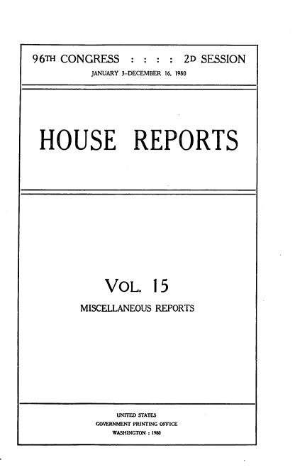 handle is hein.usccsset/usconset20939 and id is 1 raw text is: 





96TH CONGRESS : : : : 2D SESSION
           JANUARY 3-DECEMBER 16, 1980


HOUSE REPORTS


    VOL. 15

MISCELLANEOUS REPORTS


    UNITED STATES
GOVERNMENT PRINTING OFFICE
   WASHINGTON ; 1980


