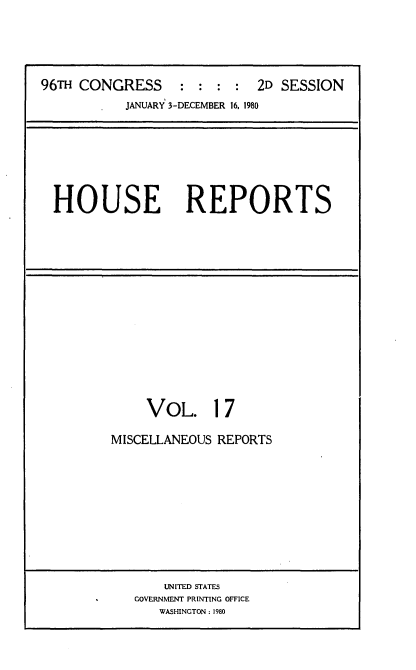 handle is hein.usccsset/usconset20941 and id is 1 raw text is: 





96TH CONGRESS     :  : : :  2D SESSION
           JANUARY 3-DECEMBER 16, 1980


HOUSE REPORTS


     VOL. 17

MISCELLANEOUS REPORTS


    UNITED STATES
GOVERNMENT PRINTING OFFICE
   WASHINGTON: 1980



